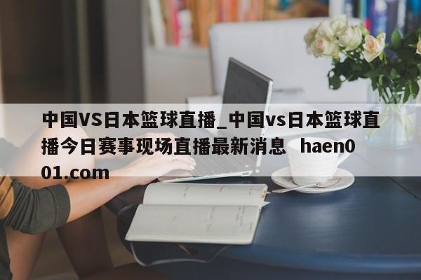 中国VS日本篮球直播_中国vs日本篮球直播今日赛事现场直播最新消息  haen001.com