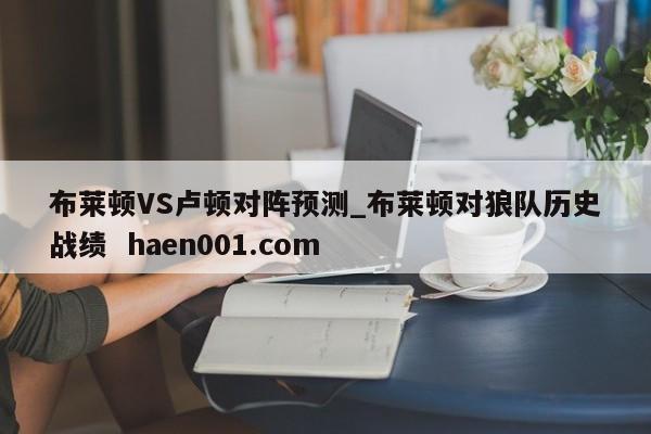 布莱顿VS卢顿对阵预测_布莱顿对狼队历史战绩  haen001.com