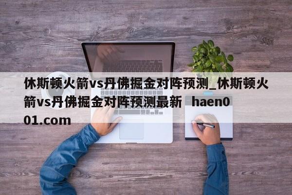 休斯顿火箭vs丹佛掘金对阵预测_休斯顿火箭vs丹佛掘金对阵预测最新 haen001.com