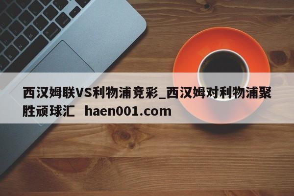 西汉姆联VS利物浦竞彩_西汉姆对利物浦聚胜顽球汇 haen001.com