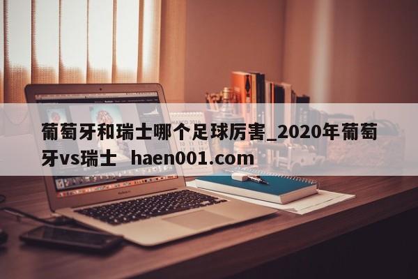 葡萄牙和瑞士哪个足球厉害_2020年葡萄牙vs瑞士  haen001.com