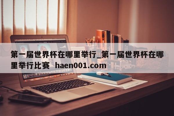 第一届世界杯在哪里举行_第一届世界杯在哪里举行比赛  haen001.com
