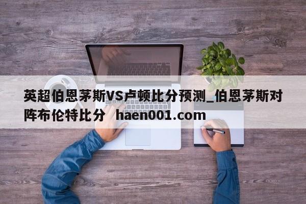 英超伯恩茅斯VS卢顿比分预测_伯恩茅斯对阵布伦特比分  haen001.com