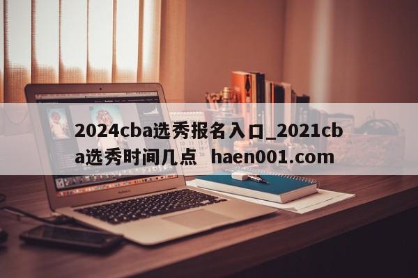 2024cba选秀报名入口_2021cba选秀时间几点  haen001.com