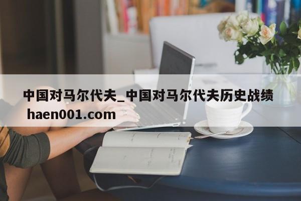 中国对马尔代夫_中国对马尔代夫历史战绩  haen001.com
