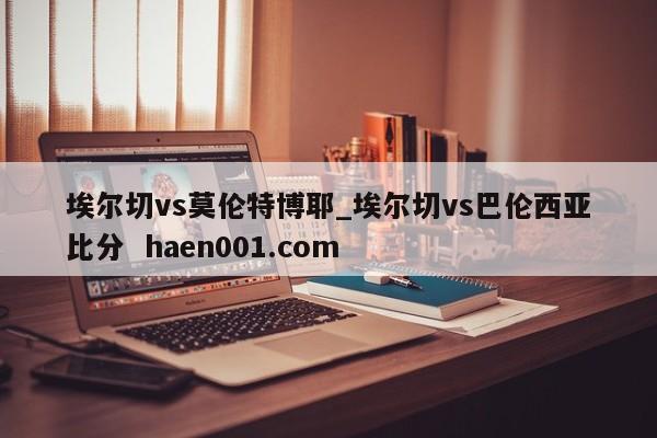 埃尔切vs莫伦特博耶_埃尔切vs巴伦西亚比分  haen001.com
