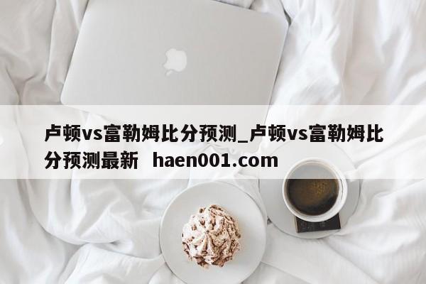 卢顿vs富勒姆比分预测_卢顿vs富勒姆比分预测最新  haen001.com