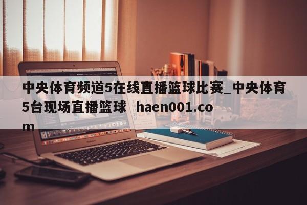 中央体育频道5在线直播篮球比赛_中央体育5台现场直播篮球  haen001.com
