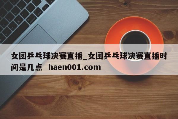 女团乒乓球决赛直播_女团乒乓球决赛直播时间是几点  haen001.com