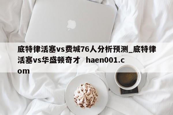 底特律活塞vs费城76人分析预测_底特律活塞vs华盛顿奇才  haen001.com