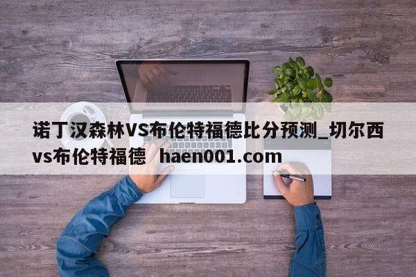 诺丁汉森林VS布伦特福德比分预测_切尔西vs布伦特福德  haen001.com