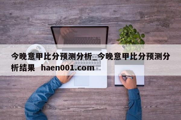 今晚意甲比分预测分析_今晚意甲比分预测分析结果  haen001.com