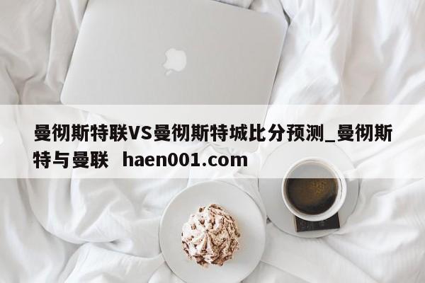 曼彻斯特联VS曼彻斯特城比分预测_曼彻斯特与曼联  haen001.com