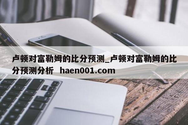 卢顿对富勒姆的比分预测_卢顿对富勒姆的比分预测分析  haen001.com