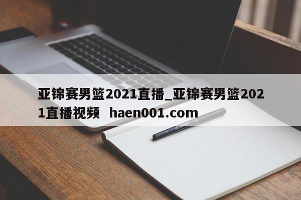 亚锦赛男篮2021直播_亚锦赛男篮2021直播视频  haen001.com