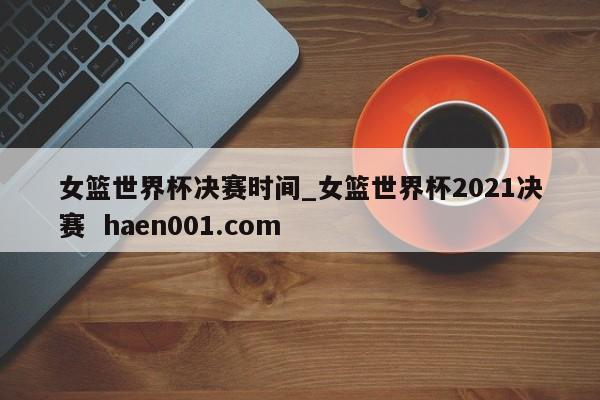 女篮世界杯决赛时间_女篮世界杯2021决赛  haen001.com