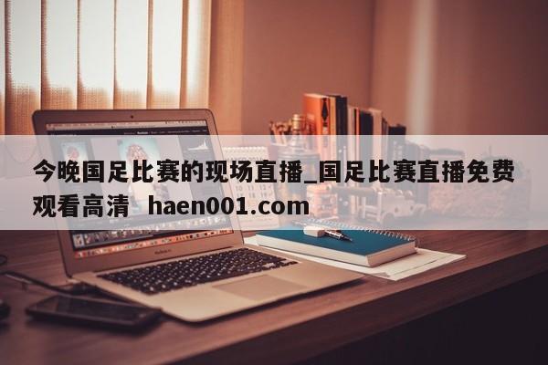 今晚国足比赛的现场直播_国足比赛直播免费观看高清  haen001.com