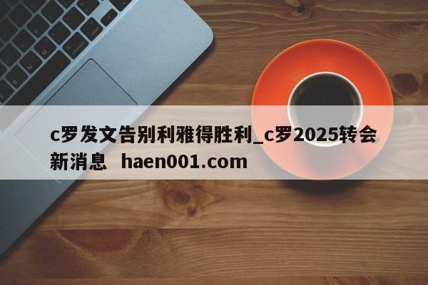 c罗发文告别利雅得胜利_c罗2025转会新消息  haen001.com