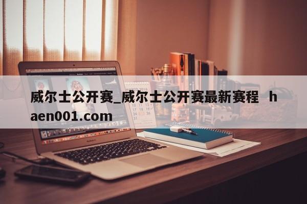 威尔士公开赛_威尔士公开赛最新赛程  haen001.com