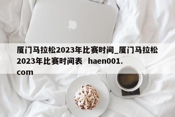 厦门马拉松2023年比赛时间_厦门马拉松2023年比赛时间表  haen001.com