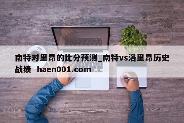 南特对里昂的比分预测_南特vs洛里昂历史战绩  haen001.com